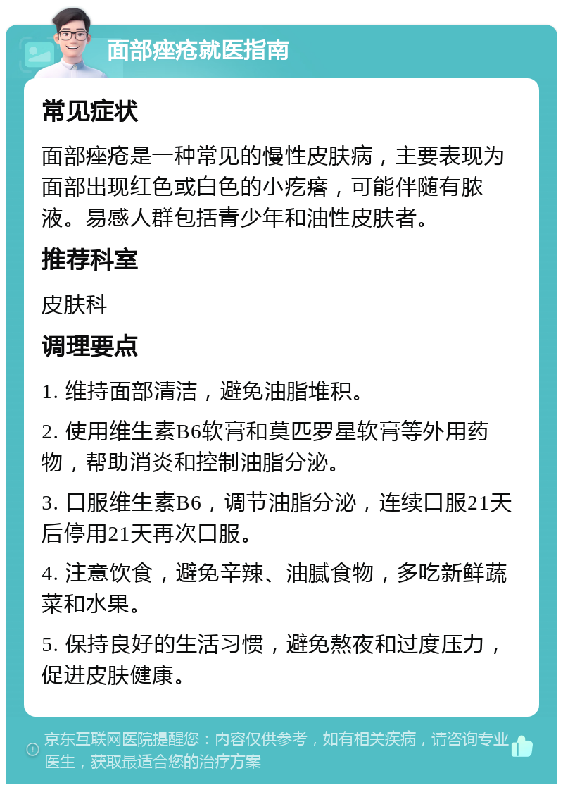 面部痤疮就医指南 常见症状 面部痤疮是一种常见的慢性皮肤病，主要表现为面部出现红色或白色的小疙瘩，可能伴随有脓液。易感人群包括青少年和油性皮肤者。 推荐科室 皮肤科 调理要点 1. 维持面部清洁，避免油脂堆积。 2. 使用维生素B6软膏和莫匹罗星软膏等外用药物，帮助消炎和控制油脂分泌。 3. 口服维生素B6，调节油脂分泌，连续口服21天后停用21天再次口服。 4. 注意饮食，避免辛辣、油腻食物，多吃新鲜蔬菜和水果。 5. 保持良好的生活习惯，避免熬夜和过度压力，促进皮肤健康。