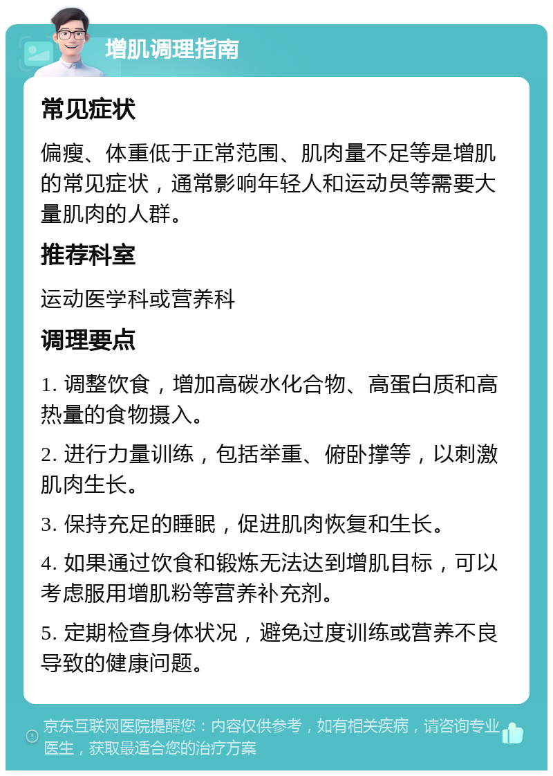 增肌调理指南 常见症状 偏瘦、体重低于正常范围、肌肉量不足等是增肌的常见症状，通常影响年轻人和运动员等需要大量肌肉的人群。 推荐科室 运动医学科或营养科 调理要点 1. 调整饮食，增加高碳水化合物、高蛋白质和高热量的食物摄入。 2. 进行力量训练，包括举重、俯卧撑等，以刺激肌肉生长。 3. 保持充足的睡眠，促进肌肉恢复和生长。 4. 如果通过饮食和锻炼无法达到增肌目标，可以考虑服用增肌粉等营养补充剂。 5. 定期检查身体状况，避免过度训练或营养不良导致的健康问题。