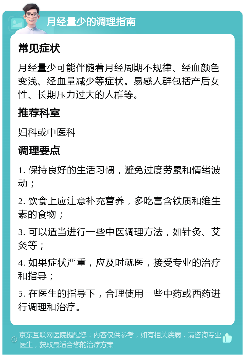 月经量少的调理指南 常见症状 月经量少可能伴随着月经周期不规律、经血颜色变浅、经血量减少等症状。易感人群包括产后女性、长期压力过大的人群等。 推荐科室 妇科或中医科 调理要点 1. 保持良好的生活习惯，避免过度劳累和情绪波动； 2. 饮食上应注意补充营养，多吃富含铁质和维生素的食物； 3. 可以适当进行一些中医调理方法，如针灸、艾灸等； 4. 如果症状严重，应及时就医，接受专业的治疗和指导； 5. 在医生的指导下，合理使用一些中药或西药进行调理和治疗。