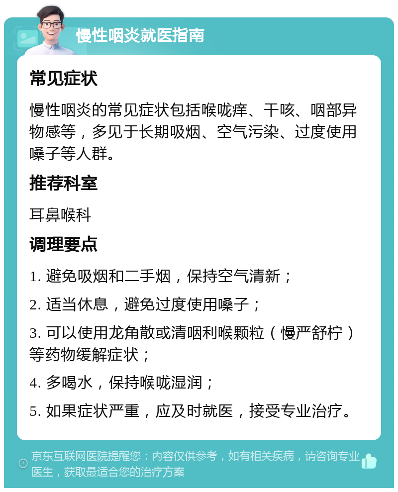 慢性咽炎就医指南 常见症状 慢性咽炎的常见症状包括喉咙痒、干咳、咽部异物感等，多见于长期吸烟、空气污染、过度使用嗓子等人群。 推荐科室 耳鼻喉科 调理要点 1. 避免吸烟和二手烟，保持空气清新； 2. 适当休息，避免过度使用嗓子； 3. 可以使用龙角散或清咽利喉颗粒（慢严舒柠）等药物缓解症状； 4. 多喝水，保持喉咙湿润； 5. 如果症状严重，应及时就医，接受专业治疗。