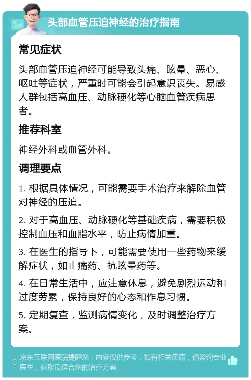 头部血管压迫神经的治疗指南 常见症状 头部血管压迫神经可能导致头痛、眩晕、恶心、呕吐等症状，严重时可能会引起意识丧失。易感人群包括高血压、动脉硬化等心脑血管疾病患者。 推荐科室 神经外科或血管外科。 调理要点 1. 根据具体情况，可能需要手术治疗来解除血管对神经的压迫。 2. 对于高血压、动脉硬化等基础疾病，需要积极控制血压和血脂水平，防止病情加重。 3. 在医生的指导下，可能需要使用一些药物来缓解症状，如止痛药、抗眩晕药等。 4. 在日常生活中，应注意休息，避免剧烈运动和过度劳累，保持良好的心态和作息习惯。 5. 定期复查，监测病情变化，及时调整治疗方案。