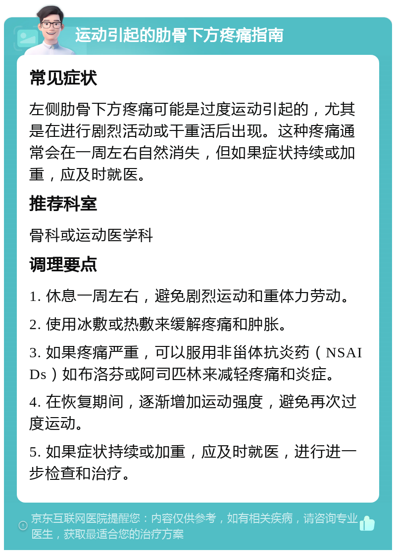 运动引起的肋骨下方疼痛指南 常见症状 左侧肋骨下方疼痛可能是过度运动引起的，尤其是在进行剧烈活动或干重活后出现。这种疼痛通常会在一周左右自然消失，但如果症状持续或加重，应及时就医。 推荐科室 骨科或运动医学科 调理要点 1. 休息一周左右，避免剧烈运动和重体力劳动。 2. 使用冰敷或热敷来缓解疼痛和肿胀。 3. 如果疼痛严重，可以服用非甾体抗炎药（NSAIDs）如布洛芬或阿司匹林来减轻疼痛和炎症。 4. 在恢复期间，逐渐增加运动强度，避免再次过度运动。 5. 如果症状持续或加重，应及时就医，进行进一步检查和治疗。