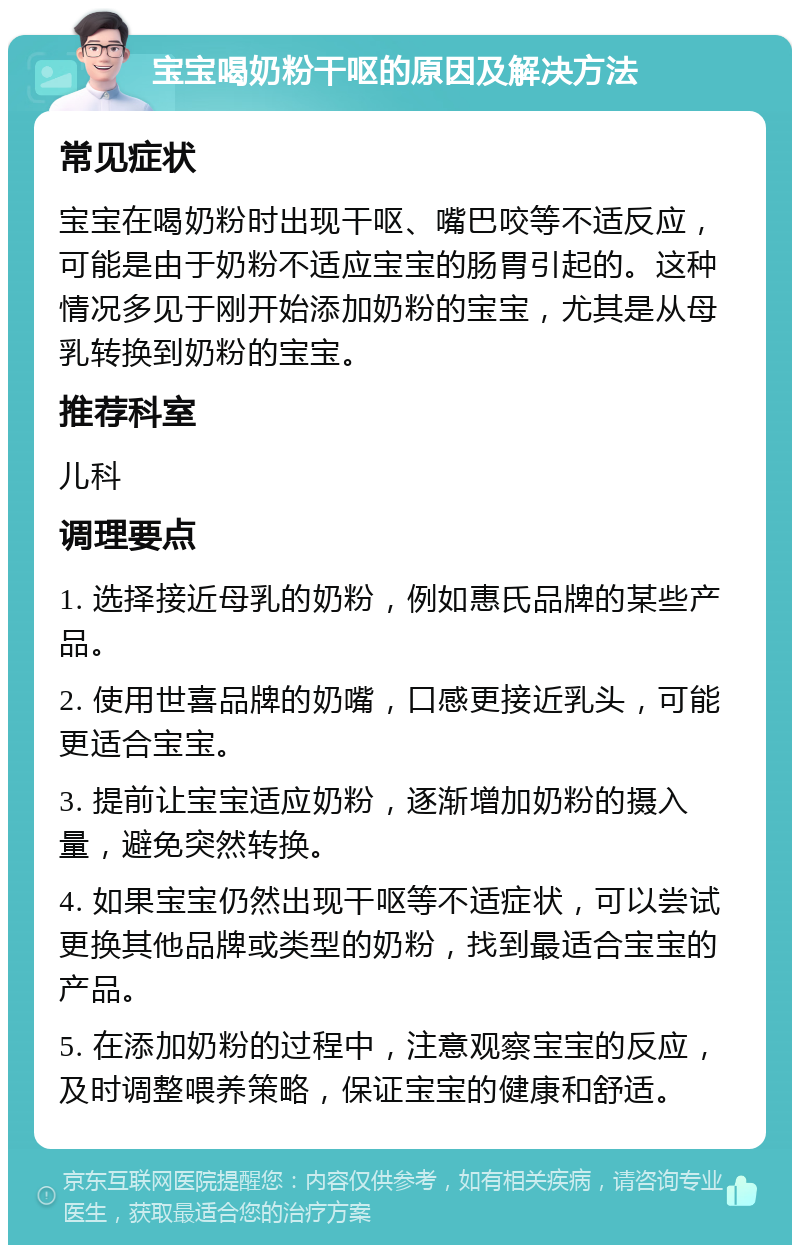 宝宝喝奶粉干呕的原因及解决方法 常见症状 宝宝在喝奶粉时出现干呕、嘴巴咬等不适反应，可能是由于奶粉不适应宝宝的肠胃引起的。这种情况多见于刚开始添加奶粉的宝宝，尤其是从母乳转换到奶粉的宝宝。 推荐科室 儿科 调理要点 1. 选择接近母乳的奶粉，例如惠氏品牌的某些产品。 2. 使用世喜品牌的奶嘴，口感更接近乳头，可能更适合宝宝。 3. 提前让宝宝适应奶粉，逐渐增加奶粉的摄入量，避免突然转换。 4. 如果宝宝仍然出现干呕等不适症状，可以尝试更换其他品牌或类型的奶粉，找到最适合宝宝的产品。 5. 在添加奶粉的过程中，注意观察宝宝的反应，及时调整喂养策略，保证宝宝的健康和舒适。