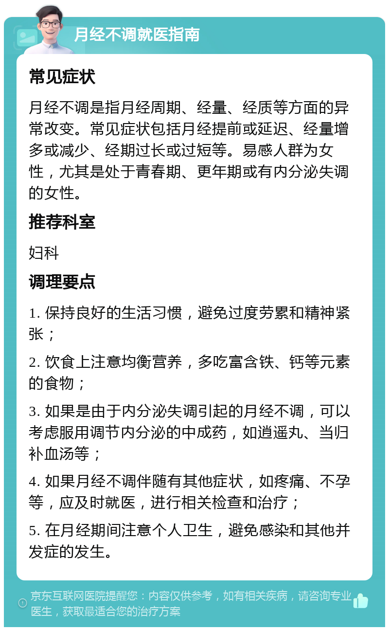 月经不调就医指南 常见症状 月经不调是指月经周期、经量、经质等方面的异常改变。常见症状包括月经提前或延迟、经量增多或减少、经期过长或过短等。易感人群为女性，尤其是处于青春期、更年期或有内分泌失调的女性。 推荐科室 妇科 调理要点 1. 保持良好的生活习惯，避免过度劳累和精神紧张； 2. 饮食上注意均衡营养，多吃富含铁、钙等元素的食物； 3. 如果是由于内分泌失调引起的月经不调，可以考虑服用调节内分泌的中成药，如逍遥丸、当归补血汤等； 4. 如果月经不调伴随有其他症状，如疼痛、不孕等，应及时就医，进行相关检查和治疗； 5. 在月经期间注意个人卫生，避免感染和其他并发症的发生。