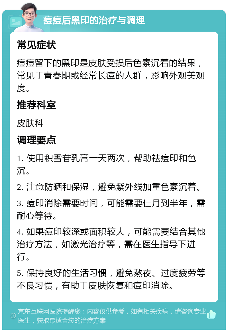 痘痘后黑印的治疗与调理 常见症状 痘痘留下的黑印是皮肤受损后色素沉着的结果，常见于青春期或经常长痘的人群，影响外观美观度。 推荐科室 皮肤科 调理要点 1. 使用积雪苷乳膏一天两次，帮助祛痘印和色沉。 2. 注意防晒和保湿，避免紫外线加重色素沉着。 3. 痘印消除需要时间，可能需要仨月到半年，需耐心等待。 4. 如果痘印较深或面积较大，可能需要结合其他治疗方法，如激光治疗等，需在医生指导下进行。 5. 保持良好的生活习惯，避免熬夜、过度疲劳等不良习惯，有助于皮肤恢复和痘印消除。