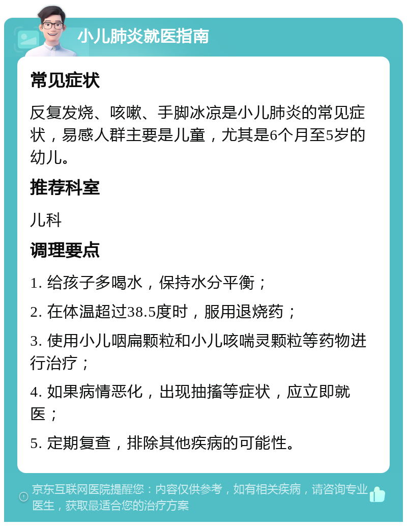 小儿肺炎就医指南 常见症状 反复发烧、咳嗽、手脚冰凉是小儿肺炎的常见症状，易感人群主要是儿童，尤其是6个月至5岁的幼儿。 推荐科室 儿科 调理要点 1. 给孩子多喝水，保持水分平衡； 2. 在体温超过38.5度时，服用退烧药； 3. 使用小儿咽扁颗粒和小儿咳喘灵颗粒等药物进行治疗； 4. 如果病情恶化，出现抽搐等症状，应立即就医； 5. 定期复查，排除其他疾病的可能性。