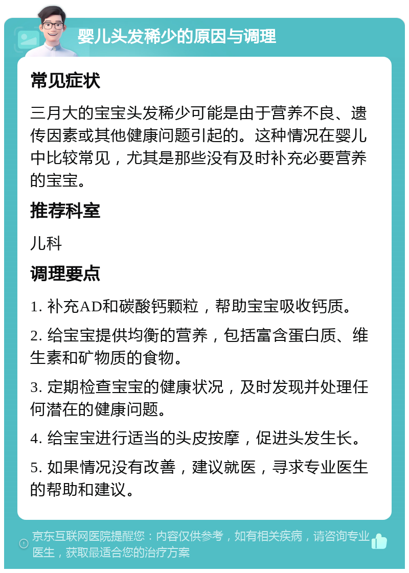 婴儿头发稀少的原因与调理 常见症状 三月大的宝宝头发稀少可能是由于营养不良、遗传因素或其他健康问题引起的。这种情况在婴儿中比较常见，尤其是那些没有及时补充必要营养的宝宝。 推荐科室 儿科 调理要点 1. 补充AD和碳酸钙颗粒，帮助宝宝吸收钙质。 2. 给宝宝提供均衡的营养，包括富含蛋白质、维生素和矿物质的食物。 3. 定期检查宝宝的健康状况，及时发现并处理任何潜在的健康问题。 4. 给宝宝进行适当的头皮按摩，促进头发生长。 5. 如果情况没有改善，建议就医，寻求专业医生的帮助和建议。