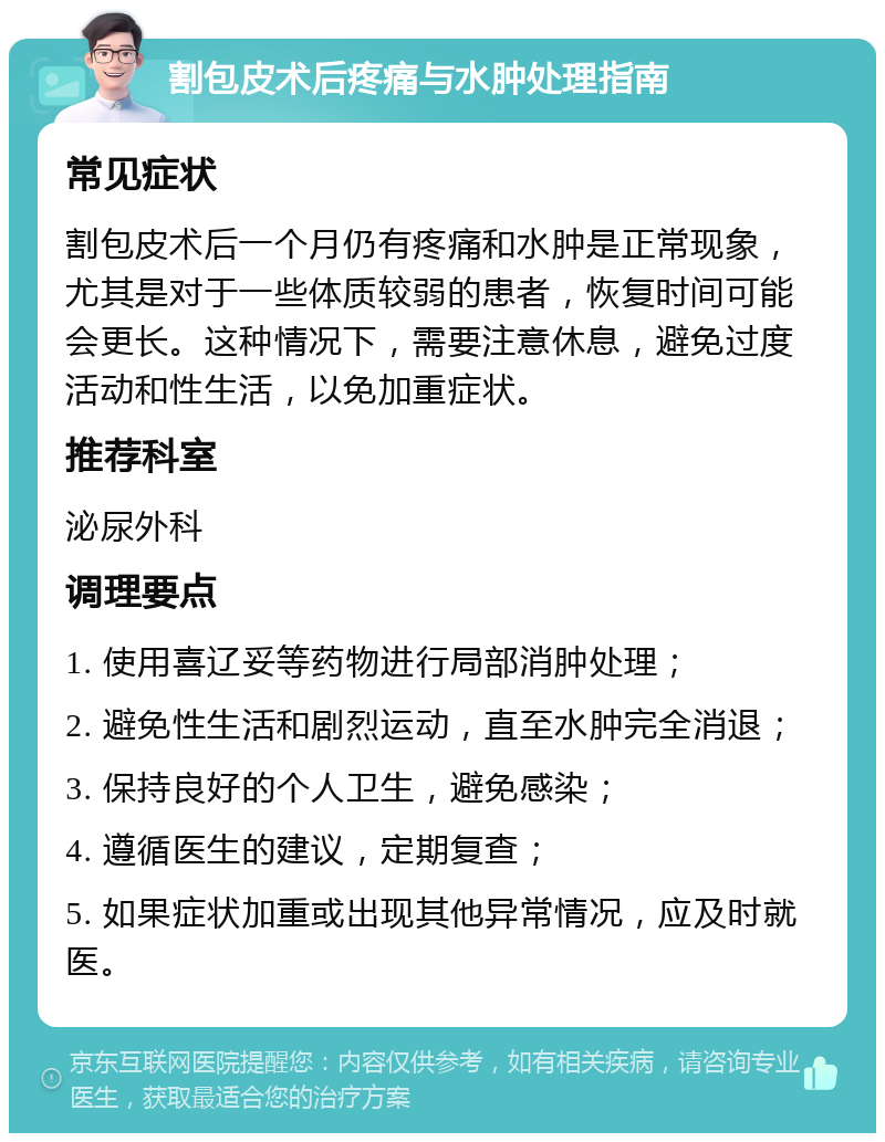 割包皮术后疼痛与水肿处理指南 常见症状 割包皮术后一个月仍有疼痛和水肿是正常现象，尤其是对于一些体质较弱的患者，恢复时间可能会更长。这种情况下，需要注意休息，避免过度活动和性生活，以免加重症状。 推荐科室 泌尿外科 调理要点 1. 使用喜辽妥等药物进行局部消肿处理； 2. 避免性生活和剧烈运动，直至水肿完全消退； 3. 保持良好的个人卫生，避免感染； 4. 遵循医生的建议，定期复查； 5. 如果症状加重或出现其他异常情况，应及时就医。