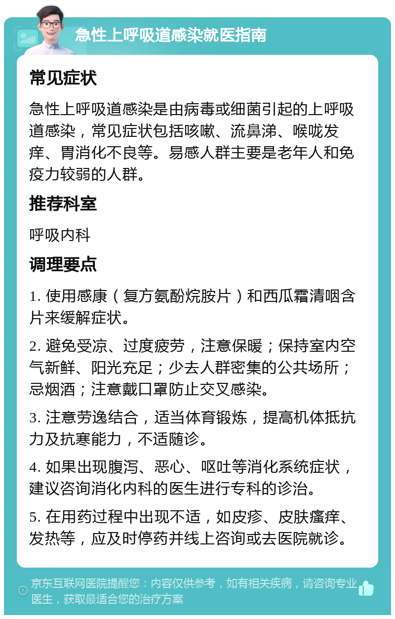 急性上呼吸道感染就医指南 常见症状 急性上呼吸道感染是由病毒或细菌引起的上呼吸道感染，常见症状包括咳嗽、流鼻涕、喉咙发痒、胃消化不良等。易感人群主要是老年人和免疫力较弱的人群。 推荐科室 呼吸内科 调理要点 1. 使用感康（复方氨酚烷胺片）和西瓜霜清咽含片来缓解症状。 2. 避免受凉、过度疲劳，注意保暖；保持室内空气新鲜、阳光充足；少去人群密集的公共场所；忌烟酒；注意戴口罩防止交叉感染。 3. 注意劳逸结合，适当体育锻炼，提高机体抵抗力及抗寒能力，不适随诊。 4. 如果出现腹泻、恶心、呕吐等消化系统症状，建议咨询消化内科的医生进行专科的诊治。 5. 在用药过程中出现不适，如皮疹、皮肤瘙痒、发热等，应及时停药并线上咨询或去医院就诊。