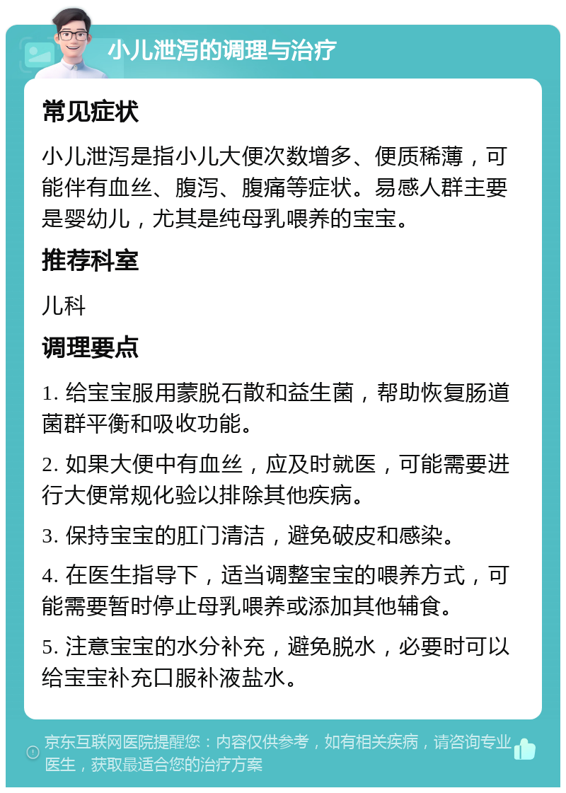 小儿泄泻的调理与治疗 常见症状 小儿泄泻是指小儿大便次数增多、便质稀薄，可能伴有血丝、腹泻、腹痛等症状。易感人群主要是婴幼儿，尤其是纯母乳喂养的宝宝。 推荐科室 儿科 调理要点 1. 给宝宝服用蒙脱石散和益生菌，帮助恢复肠道菌群平衡和吸收功能。 2. 如果大便中有血丝，应及时就医，可能需要进行大便常规化验以排除其他疾病。 3. 保持宝宝的肛门清洁，避免破皮和感染。 4. 在医生指导下，适当调整宝宝的喂养方式，可能需要暂时停止母乳喂养或添加其他辅食。 5. 注意宝宝的水分补充，避免脱水，必要时可以给宝宝补充口服补液盐水。