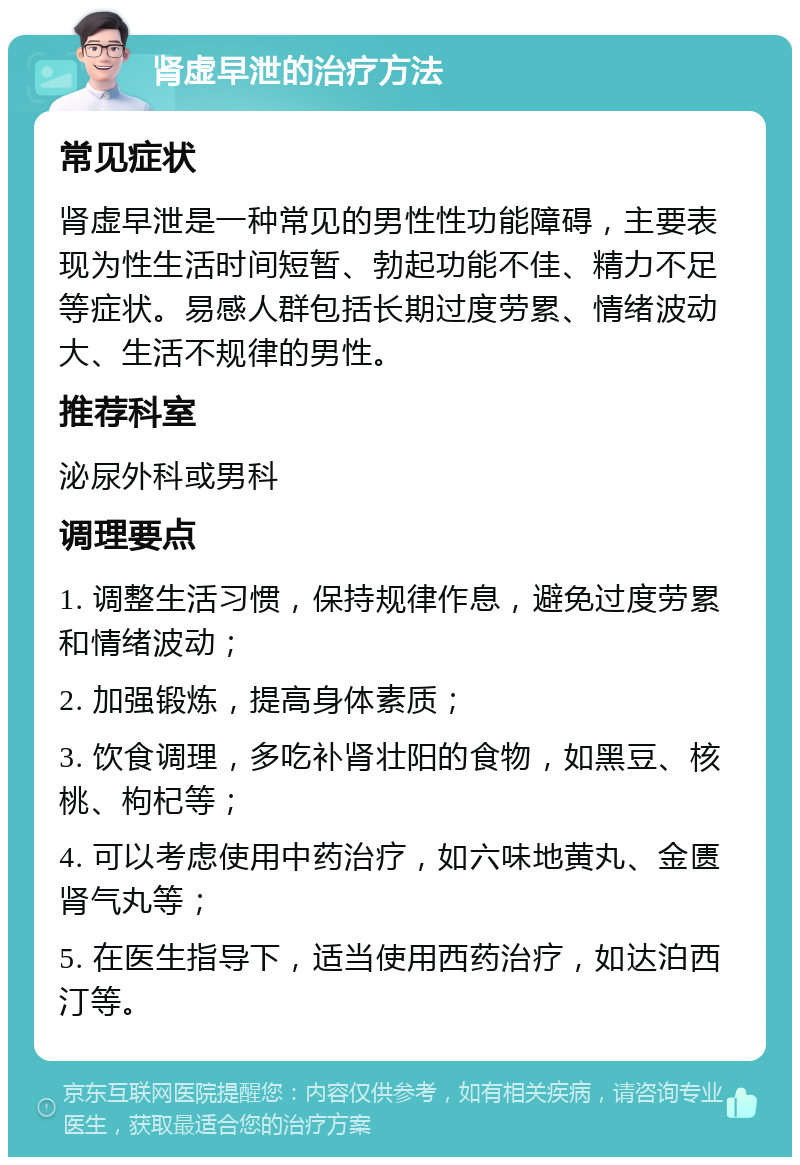 肾虚早泄的治疗方法 常见症状 肾虚早泄是一种常见的男性性功能障碍，主要表现为性生活时间短暂、勃起功能不佳、精力不足等症状。易感人群包括长期过度劳累、情绪波动大、生活不规律的男性。 推荐科室 泌尿外科或男科 调理要点 1. 调整生活习惯，保持规律作息，避免过度劳累和情绪波动； 2. 加强锻炼，提高身体素质； 3. 饮食调理，多吃补肾壮阳的食物，如黑豆、核桃、枸杞等； 4. 可以考虑使用中药治疗，如六味地黄丸、金匮肾气丸等； 5. 在医生指导下，适当使用西药治疗，如达泊西汀等。