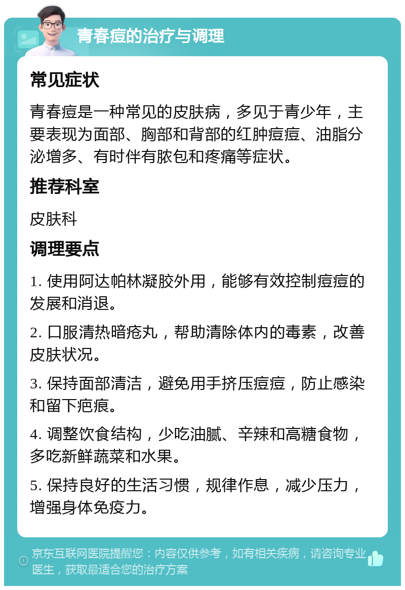 青春痘的治疗与调理 常见症状 青春痘是一种常见的皮肤病，多见于青少年，主要表现为面部、胸部和背部的红肿痘痘、油脂分泌增多、有时伴有脓包和疼痛等症状。 推荐科室 皮肤科 调理要点 1. 使用阿达帕林凝胶外用，能够有效控制痘痘的发展和消退。 2. 口服清热暗疮丸，帮助清除体内的毒素，改善皮肤状况。 3. 保持面部清洁，避免用手挤压痘痘，防止感染和留下疤痕。 4. 调整饮食结构，少吃油腻、辛辣和高糖食物，多吃新鲜蔬菜和水果。 5. 保持良好的生活习惯，规律作息，减少压力，增强身体免疫力。