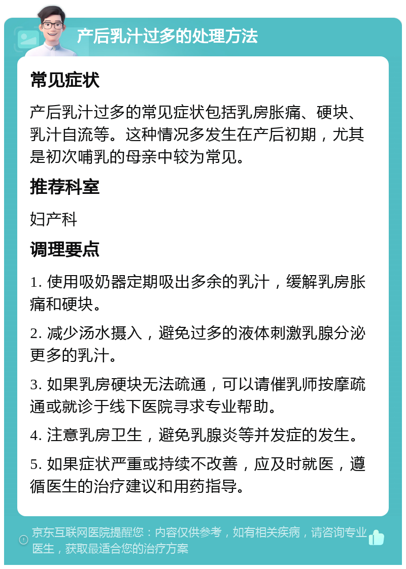 产后乳汁过多的处理方法 常见症状 产后乳汁过多的常见症状包括乳房胀痛、硬块、乳汁自流等。这种情况多发生在产后初期，尤其是初次哺乳的母亲中较为常见。 推荐科室 妇产科 调理要点 1. 使用吸奶器定期吸出多余的乳汁，缓解乳房胀痛和硬块。 2. 减少汤水摄入，避免过多的液体刺激乳腺分泌更多的乳汁。 3. 如果乳房硬块无法疏通，可以请催乳师按摩疏通或就诊于线下医院寻求专业帮助。 4. 注意乳房卫生，避免乳腺炎等并发症的发生。 5. 如果症状严重或持续不改善，应及时就医，遵循医生的治疗建议和用药指导。