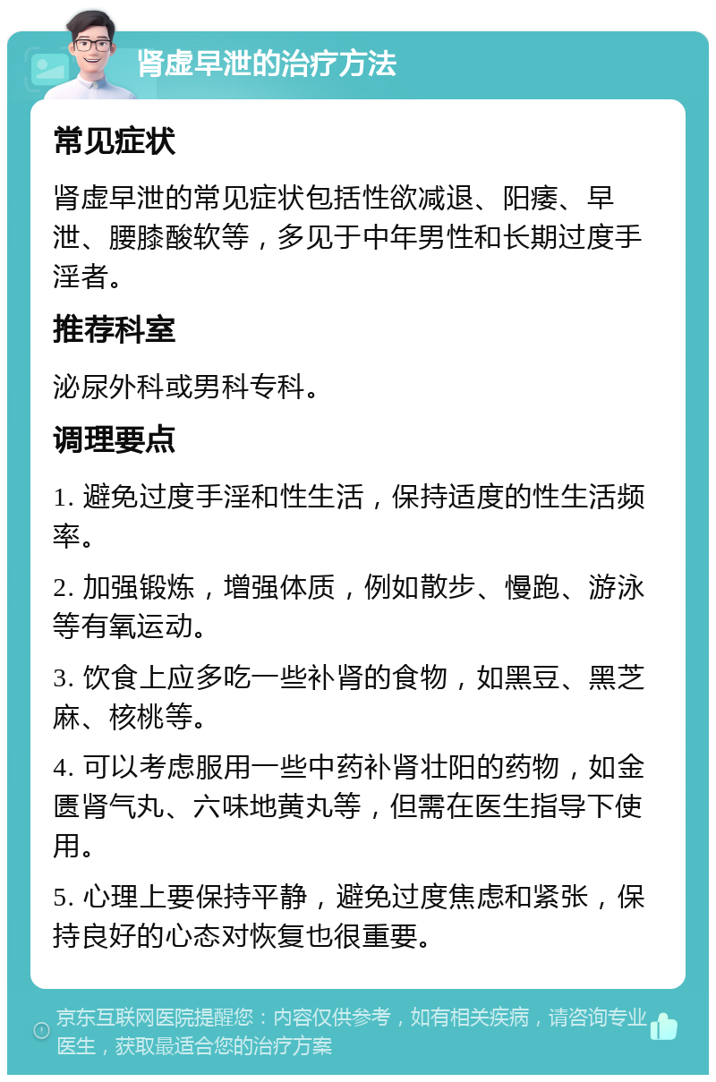 肾虚早泄的治疗方法 常见症状 肾虚早泄的常见症状包括性欲减退、阳痿、早泄、腰膝酸软等，多见于中年男性和长期过度手淫者。 推荐科室 泌尿外科或男科专科。 调理要点 1. 避免过度手淫和性生活，保持适度的性生活频率。 2. 加强锻炼，增强体质，例如散步、慢跑、游泳等有氧运动。 3. 饮食上应多吃一些补肾的食物，如黑豆、黑芝麻、核桃等。 4. 可以考虑服用一些中药补肾壮阳的药物，如金匮肾气丸、六味地黄丸等，但需在医生指导下使用。 5. 心理上要保持平静，避免过度焦虑和紧张，保持良好的心态对恢复也很重要。