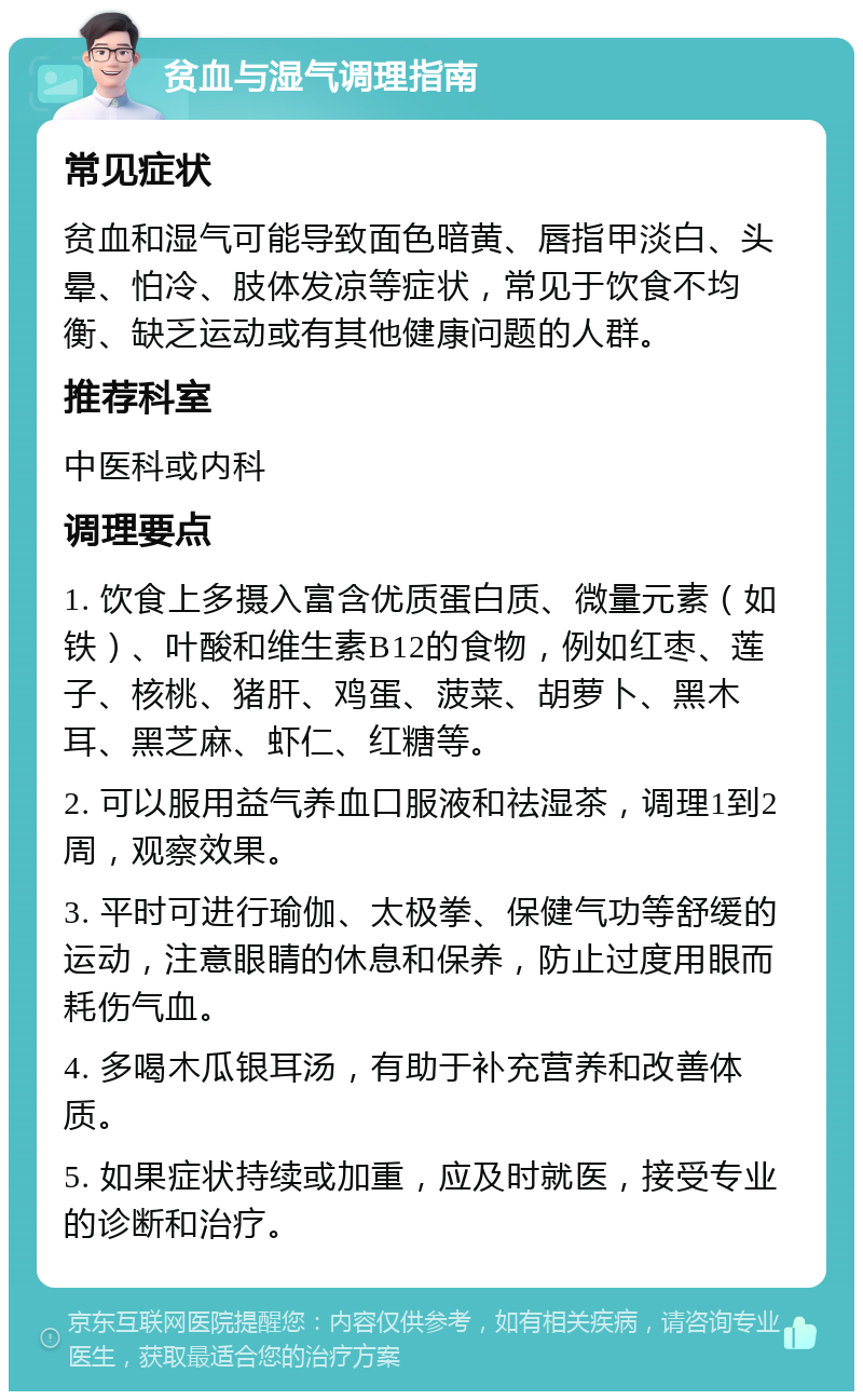 贫血与湿气调理指南 常见症状 贫血和湿气可能导致面色暗黄、唇指甲淡白、头晕、怕冷、肢体发凉等症状，常见于饮食不均衡、缺乏运动或有其他健康问题的人群。 推荐科室 中医科或内科 调理要点 1. 饮食上多摄入富含优质蛋白质、微量元素（如铁）、叶酸和维生素B12的食物，例如红枣、莲子、核桃、猪肝、鸡蛋、菠菜、胡萝卜、黑木耳、黑芝麻、虾仁、红糖等。 2. 可以服用益气养血口服液和祛湿茶，调理1到2周，观察效果。 3. 平时可进行瑜伽、太极拳、保健气功等舒缓的运动，注意眼睛的休息和保养，防止过度用眼而耗伤气血。 4. 多喝木瓜银耳汤，有助于补充营养和改善体质。 5. 如果症状持续或加重，应及时就医，接受专业的诊断和治疗。