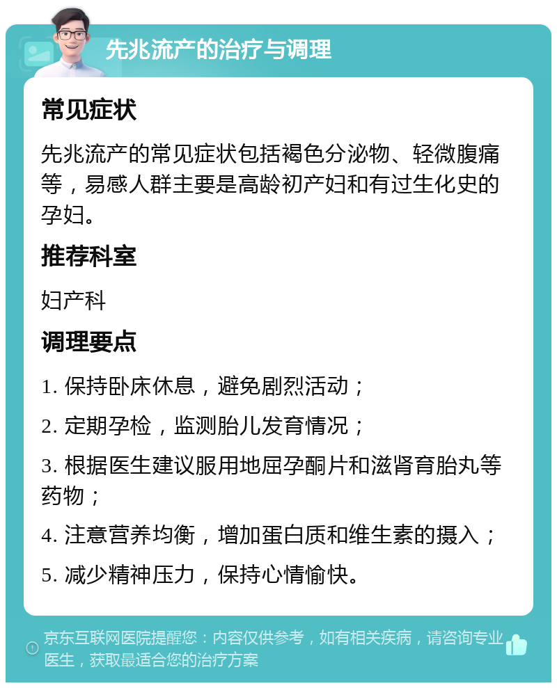 先兆流产的治疗与调理 常见症状 先兆流产的常见症状包括褐色分泌物、轻微腹痛等，易感人群主要是高龄初产妇和有过生化史的孕妇。 推荐科室 妇产科 调理要点 1. 保持卧床休息，避免剧烈活动； 2. 定期孕检，监测胎儿发育情况； 3. 根据医生建议服用地屈孕酮片和滋肾育胎丸等药物； 4. 注意营养均衡，增加蛋白质和维生素的摄入； 5. 减少精神压力，保持心情愉快。