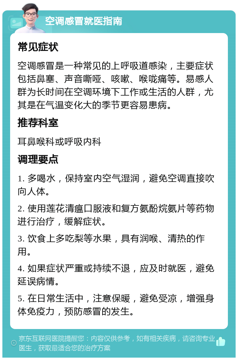 空调感冒就医指南 常见症状 空调感冒是一种常见的上呼吸道感染，主要症状包括鼻塞、声音嘶哑、咳嗽、喉咙痛等。易感人群为长时间在空调环境下工作或生活的人群，尤其是在气温变化大的季节更容易患病。 推荐科室 耳鼻喉科或呼吸内科 调理要点 1. 多喝水，保持室内空气湿润，避免空调直接吹向人体。 2. 使用莲花清瘟口服液和复方氨酚烷氨片等药物进行治疗，缓解症状。 3. 饮食上多吃梨等水果，具有润喉、清热的作用。 4. 如果症状严重或持续不退，应及时就医，避免延误病情。 5. 在日常生活中，注意保暖，避免受凉，增强身体免疫力，预防感冒的发生。