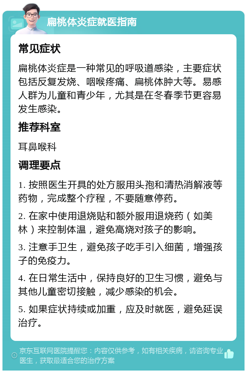 扁桃体炎症就医指南 常见症状 扁桃体炎症是一种常见的呼吸道感染，主要症状包括反复发烧、咽喉疼痛、扁桃体肿大等。易感人群为儿童和青少年，尤其是在冬春季节更容易发生感染。 推荐科室 耳鼻喉科 调理要点 1. 按照医生开具的处方服用头孢和清热消解液等药物，完成整个疗程，不要随意停药。 2. 在家中使用退烧贴和额外服用退烧药（如美林）来控制体温，避免高烧对孩子的影响。 3. 注意手卫生，避免孩子吃手引入细菌，增强孩子的免疫力。 4. 在日常生活中，保持良好的卫生习惯，避免与其他儿童密切接触，减少感染的机会。 5. 如果症状持续或加重，应及时就医，避免延误治疗。