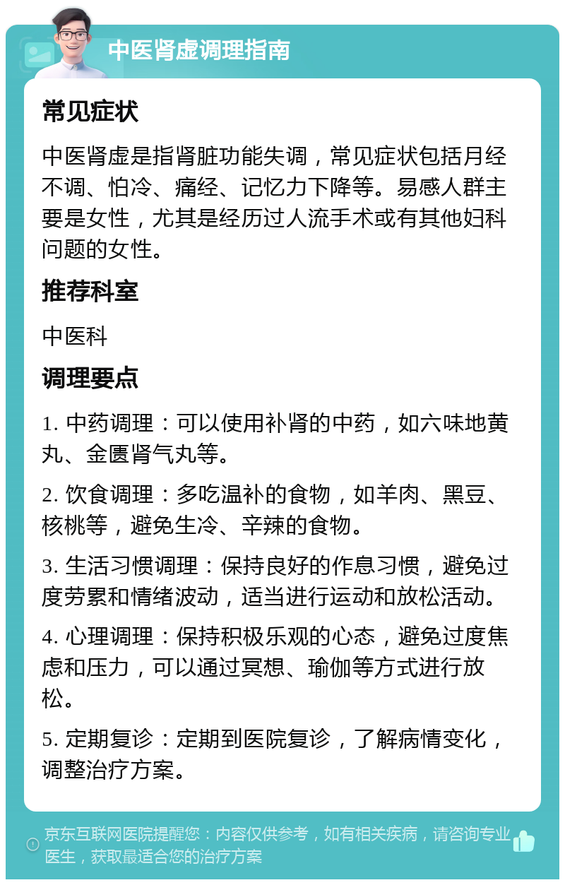 中医肾虚调理指南 常见症状 中医肾虚是指肾脏功能失调，常见症状包括月经不调、怕冷、痛经、记忆力下降等。易感人群主要是女性，尤其是经历过人流手术或有其他妇科问题的女性。 推荐科室 中医科 调理要点 1. 中药调理：可以使用补肾的中药，如六味地黄丸、金匮肾气丸等。 2. 饮食调理：多吃温补的食物，如羊肉、黑豆、核桃等，避免生冷、辛辣的食物。 3. 生活习惯调理：保持良好的作息习惯，避免过度劳累和情绪波动，适当进行运动和放松活动。 4. 心理调理：保持积极乐观的心态，避免过度焦虑和压力，可以通过冥想、瑜伽等方式进行放松。 5. 定期复诊：定期到医院复诊，了解病情变化，调整治疗方案。