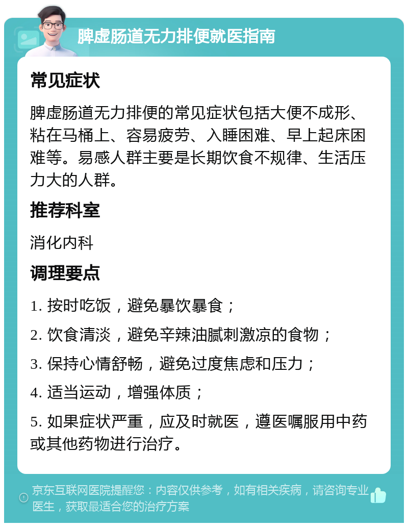 脾虚肠道无力排便就医指南 常见症状 脾虚肠道无力排便的常见症状包括大便不成形、粘在马桶上、容易疲劳、入睡困难、早上起床困难等。易感人群主要是长期饮食不规律、生活压力大的人群。 推荐科室 消化内科 调理要点 1. 按时吃饭，避免暴饮暴食； 2. 饮食清淡，避免辛辣油腻刺激凉的食物； 3. 保持心情舒畅，避免过度焦虑和压力； 4. 适当运动，增强体质； 5. 如果症状严重，应及时就医，遵医嘱服用中药或其他药物进行治疗。