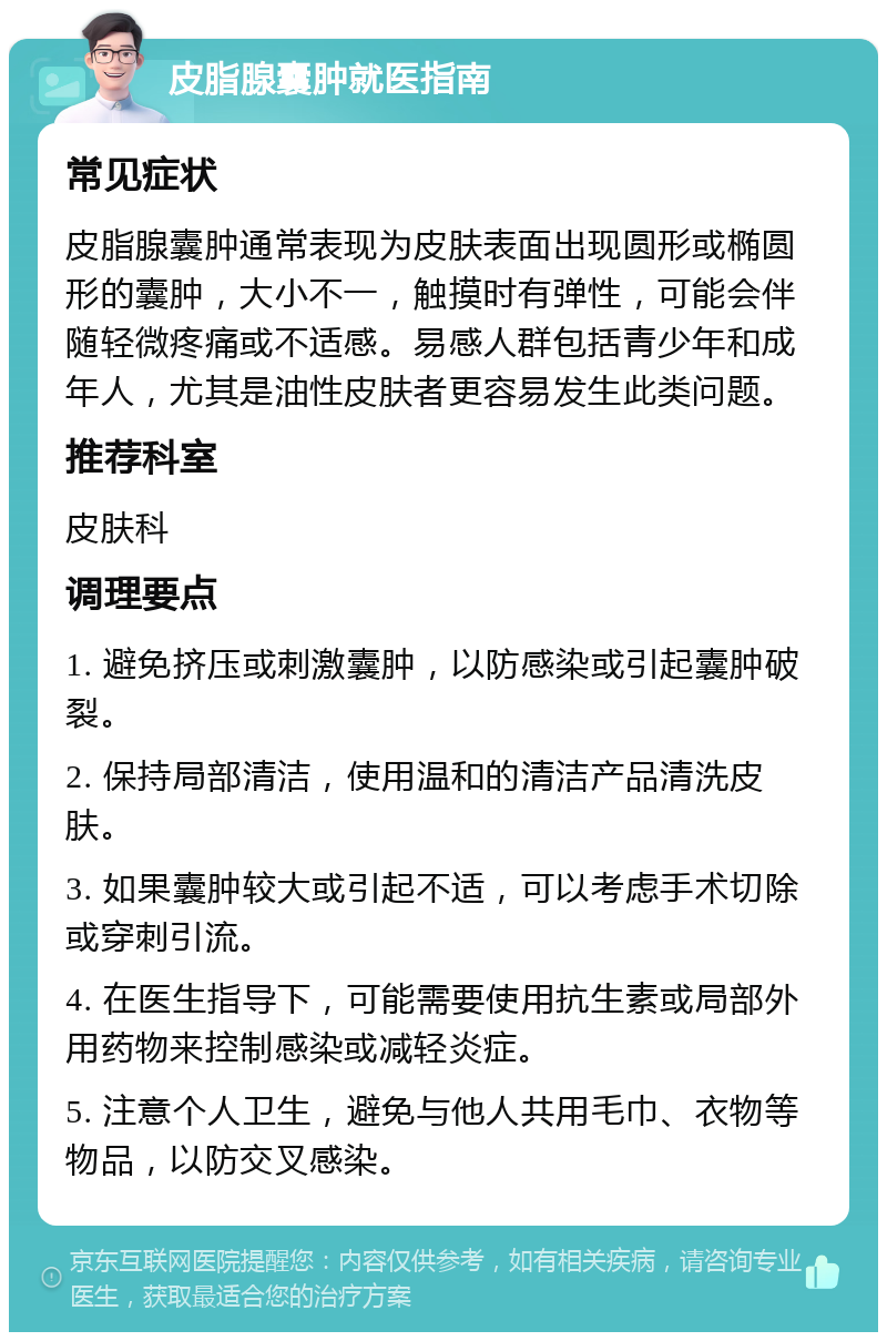 皮脂腺囊肿就医指南 常见症状 皮脂腺囊肿通常表现为皮肤表面出现圆形或椭圆形的囊肿，大小不一，触摸时有弹性，可能会伴随轻微疼痛或不适感。易感人群包括青少年和成年人，尤其是油性皮肤者更容易发生此类问题。 推荐科室 皮肤科 调理要点 1. 避免挤压或刺激囊肿，以防感染或引起囊肿破裂。 2. 保持局部清洁，使用温和的清洁产品清洗皮肤。 3. 如果囊肿较大或引起不适，可以考虑手术切除或穿刺引流。 4. 在医生指导下，可能需要使用抗生素或局部外用药物来控制感染或减轻炎症。 5. 注意个人卫生，避免与他人共用毛巾、衣物等物品，以防交叉感染。