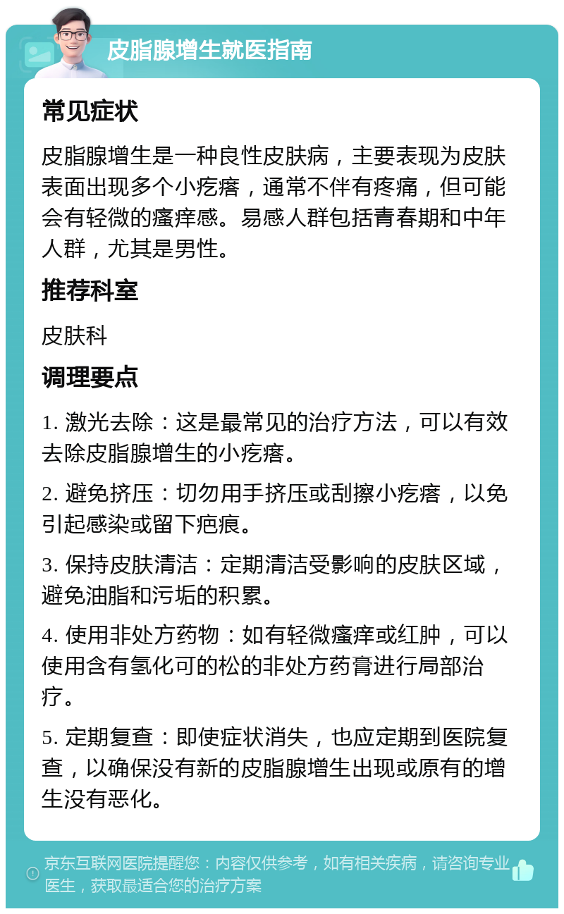 皮脂腺增生就医指南 常见症状 皮脂腺增生是一种良性皮肤病，主要表现为皮肤表面出现多个小疙瘩，通常不伴有疼痛，但可能会有轻微的瘙痒感。易感人群包括青春期和中年人群，尤其是男性。 推荐科室 皮肤科 调理要点 1. 激光去除：这是最常见的治疗方法，可以有效去除皮脂腺增生的小疙瘩。 2. 避免挤压：切勿用手挤压或刮擦小疙瘩，以免引起感染或留下疤痕。 3. 保持皮肤清洁：定期清洁受影响的皮肤区域，避免油脂和污垢的积累。 4. 使用非处方药物：如有轻微瘙痒或红肿，可以使用含有氢化可的松的非处方药膏进行局部治疗。 5. 定期复查：即使症状消失，也应定期到医院复查，以确保没有新的皮脂腺增生出现或原有的增生没有恶化。