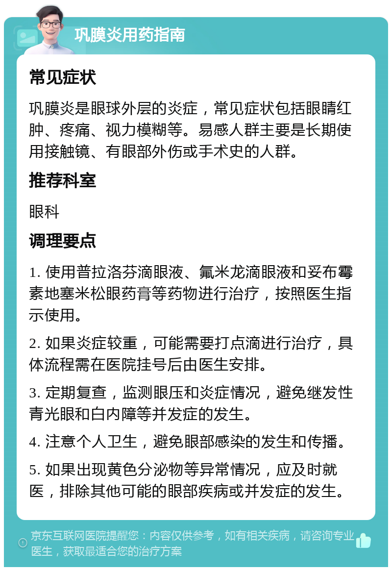 巩膜炎用药指南 常见症状 巩膜炎是眼球外层的炎症，常见症状包括眼睛红肿、疼痛、视力模糊等。易感人群主要是长期使用接触镜、有眼部外伤或手术史的人群。 推荐科室 眼科 调理要点 1. 使用普拉洛芬滴眼液、氟米龙滴眼液和妥布霉素地塞米松眼药膏等药物进行治疗，按照医生指示使用。 2. 如果炎症较重，可能需要打点滴进行治疗，具体流程需在医院挂号后由医生安排。 3. 定期复查，监测眼压和炎症情况，避免继发性青光眼和白内障等并发症的发生。 4. 注意个人卫生，避免眼部感染的发生和传播。 5. 如果出现黄色分泌物等异常情况，应及时就医，排除其他可能的眼部疾病或并发症的发生。