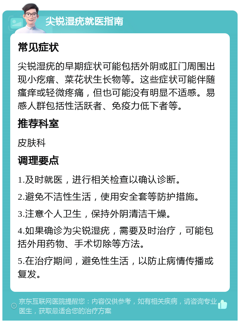 尖锐湿疣就医指南 常见症状 尖锐湿疣的早期症状可能包括外阴或肛门周围出现小疙瘩、菜花状生长物等。这些症状可能伴随瘙痒或轻微疼痛，但也可能没有明显不适感。易感人群包括性活跃者、免疫力低下者等。 推荐科室 皮肤科 调理要点 1.及时就医，进行相关检查以确认诊断。 2.避免不洁性生活，使用安全套等防护措施。 3.注意个人卫生，保持外阴清洁干燥。 4.如果确诊为尖锐湿疣，需要及时治疗，可能包括外用药物、手术切除等方法。 5.在治疗期间，避免性生活，以防止病情传播或复发。