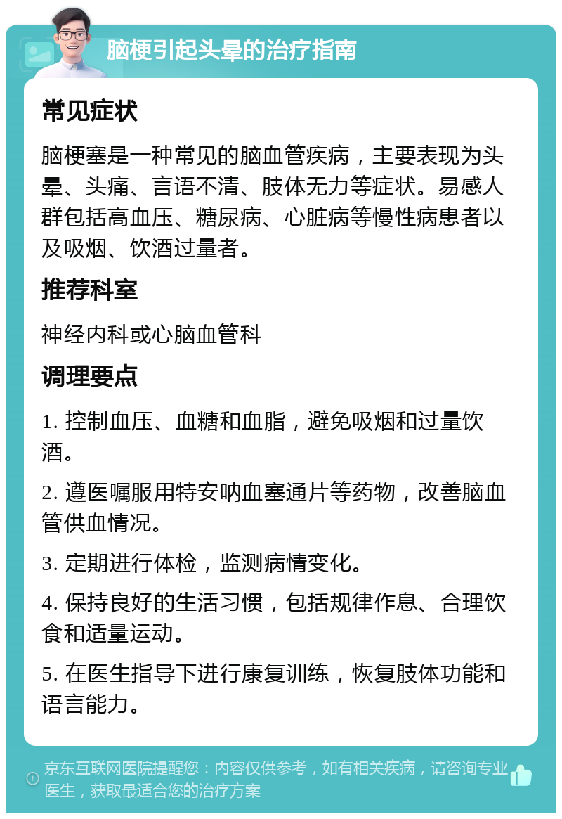 脑梗引起头晕的治疗指南 常见症状 脑梗塞是一种常见的脑血管疾病，主要表现为头晕、头痛、言语不清、肢体无力等症状。易感人群包括高血压、糖尿病、心脏病等慢性病患者以及吸烟、饮酒过量者。 推荐科室 神经内科或心脑血管科 调理要点 1. 控制血压、血糖和血脂，避免吸烟和过量饮酒。 2. 遵医嘱服用特安呐血塞通片等药物，改善脑血管供血情况。 3. 定期进行体检，监测病情变化。 4. 保持良好的生活习惯，包括规律作息、合理饮食和适量运动。 5. 在医生指导下进行康复训练，恢复肢体功能和语言能力。