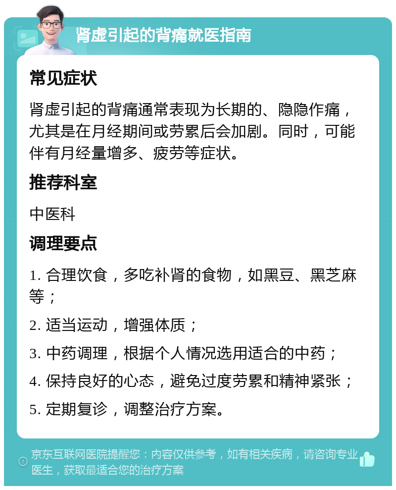 肾虚引起的背痛就医指南 常见症状 肾虚引起的背痛通常表现为长期的、隐隐作痛，尤其是在月经期间或劳累后会加剧。同时，可能伴有月经量增多、疲劳等症状。 推荐科室 中医科 调理要点 1. 合理饮食，多吃补肾的食物，如黑豆、黑芝麻等； 2. 适当运动，增强体质； 3. 中药调理，根据个人情况选用适合的中药； 4. 保持良好的心态，避免过度劳累和精神紧张； 5. 定期复诊，调整治疗方案。