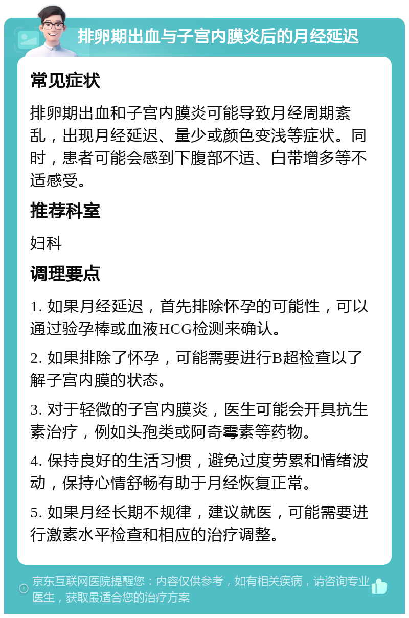 排卵期出血与子宫内膜炎后的月经延迟 常见症状 排卵期出血和子宫内膜炎可能导致月经周期紊乱，出现月经延迟、量少或颜色变浅等症状。同时，患者可能会感到下腹部不适、白带增多等不适感受。 推荐科室 妇科 调理要点 1. 如果月经延迟，首先排除怀孕的可能性，可以通过验孕棒或血液HCG检测来确认。 2. 如果排除了怀孕，可能需要进行B超检查以了解子宫内膜的状态。 3. 对于轻微的子宫内膜炎，医生可能会开具抗生素治疗，例如头孢类或阿奇霉素等药物。 4. 保持良好的生活习惯，避免过度劳累和情绪波动，保持心情舒畅有助于月经恢复正常。 5. 如果月经长期不规律，建议就医，可能需要进行激素水平检查和相应的治疗调整。