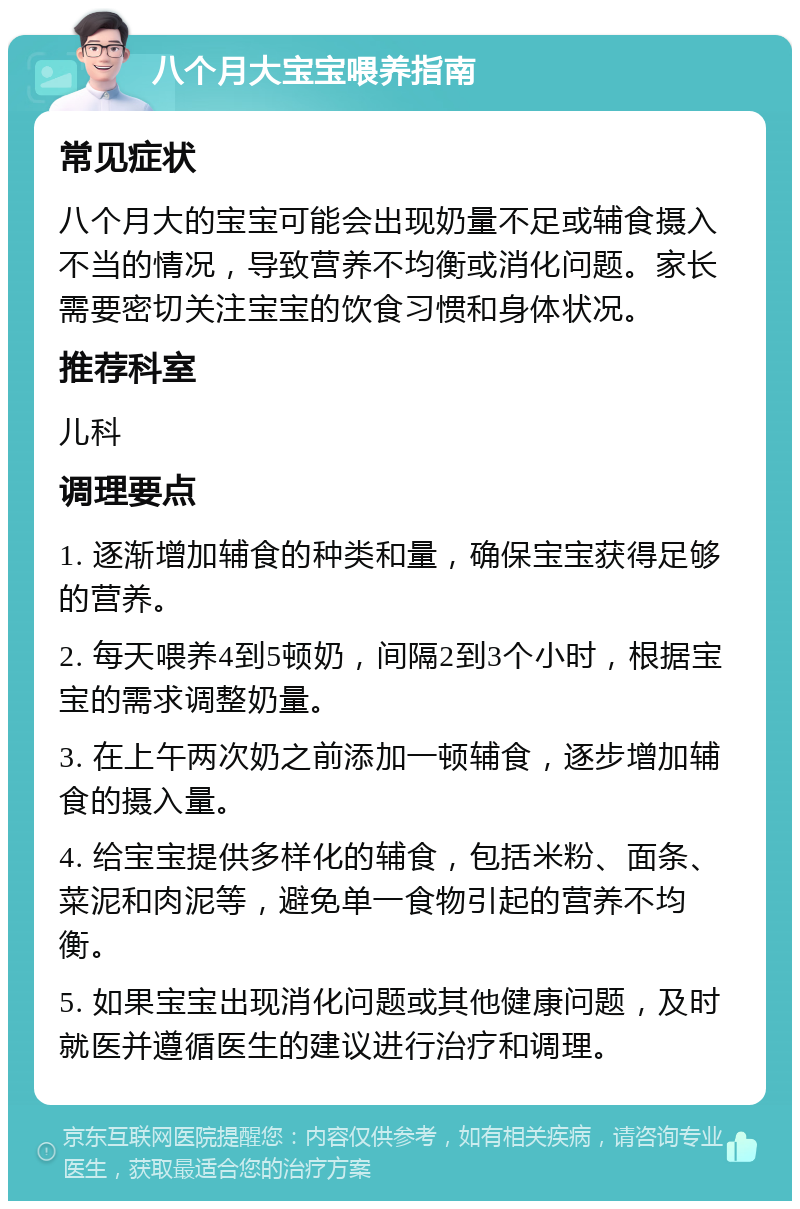 八个月大宝宝喂养指南 常见症状 八个月大的宝宝可能会出现奶量不足或辅食摄入不当的情况，导致营养不均衡或消化问题。家长需要密切关注宝宝的饮食习惯和身体状况。 推荐科室 儿科 调理要点 1. 逐渐增加辅食的种类和量，确保宝宝获得足够的营养。 2. 每天喂养4到5顿奶，间隔2到3个小时，根据宝宝的需求调整奶量。 3. 在上午两次奶之前添加一顿辅食，逐步增加辅食的摄入量。 4. 给宝宝提供多样化的辅食，包括米粉、面条、菜泥和肉泥等，避免单一食物引起的营养不均衡。 5. 如果宝宝出现消化问题或其他健康问题，及时就医并遵循医生的建议进行治疗和调理。