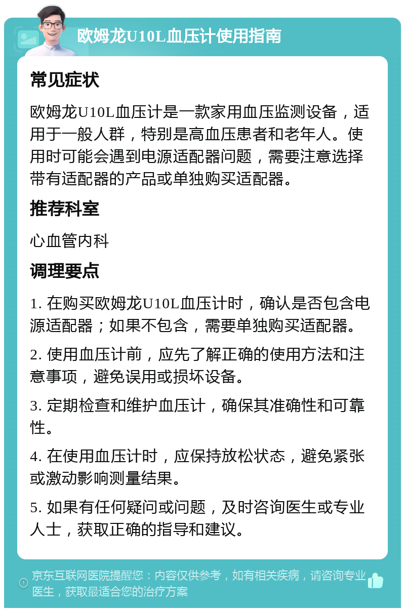 欧姆龙U10L血压计使用指南 常见症状 欧姆龙U10L血压计是一款家用血压监测设备，适用于一般人群，特别是高血压患者和老年人。使用时可能会遇到电源适配器问题，需要注意选择带有适配器的产品或单独购买适配器。 推荐科室 心血管内科 调理要点 1. 在购买欧姆龙U10L血压计时，确认是否包含电源适配器；如果不包含，需要单独购买适配器。 2. 使用血压计前，应先了解正确的使用方法和注意事项，避免误用或损坏设备。 3. 定期检查和维护血压计，确保其准确性和可靠性。 4. 在使用血压计时，应保持放松状态，避免紧张或激动影响测量结果。 5. 如果有任何疑问或问题，及时咨询医生或专业人士，获取正确的指导和建议。