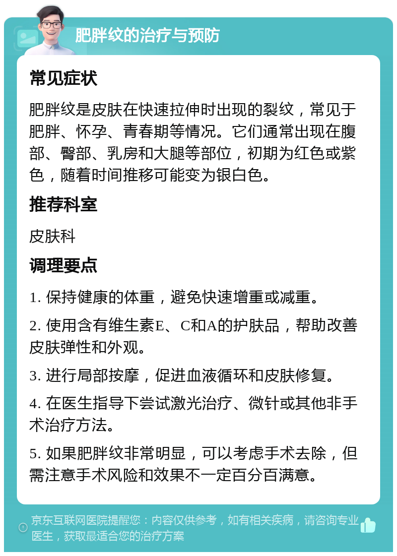 肥胖纹的治疗与预防 常见症状 肥胖纹是皮肤在快速拉伸时出现的裂纹，常见于肥胖、怀孕、青春期等情况。它们通常出现在腹部、臀部、乳房和大腿等部位，初期为红色或紫色，随着时间推移可能变为银白色。 推荐科室 皮肤科 调理要点 1. 保持健康的体重，避免快速增重或减重。 2. 使用含有维生素E、C和A的护肤品，帮助改善皮肤弹性和外观。 3. 进行局部按摩，促进血液循环和皮肤修复。 4. 在医生指导下尝试激光治疗、微针或其他非手术治疗方法。 5. 如果肥胖纹非常明显，可以考虑手术去除，但需注意手术风险和效果不一定百分百满意。