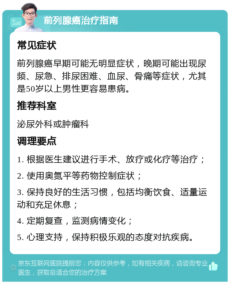 前列腺癌治疗指南 常见症状 前列腺癌早期可能无明显症状，晚期可能出现尿频、尿急、排尿困难、血尿、骨痛等症状，尤其是50岁以上男性更容易患病。 推荐科室 泌尿外科或肿瘤科 调理要点 1. 根据医生建议进行手术、放疗或化疗等治疗； 2. 使用奥氮平等药物控制症状； 3. 保持良好的生活习惯，包括均衡饮食、适量运动和充足休息； 4. 定期复查，监测病情变化； 5. 心理支持，保持积极乐观的态度对抗疾病。