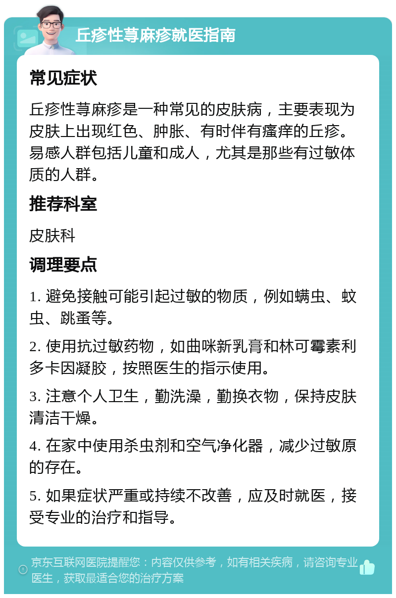 丘疹性荨麻疹就医指南 常见症状 丘疹性荨麻疹是一种常见的皮肤病，主要表现为皮肤上出现红色、肿胀、有时伴有瘙痒的丘疹。易感人群包括儿童和成人，尤其是那些有过敏体质的人群。 推荐科室 皮肤科 调理要点 1. 避免接触可能引起过敏的物质，例如螨虫、蚊虫、跳蚤等。 2. 使用抗过敏药物，如曲咪新乳膏和林可霉素利多卡因凝胶，按照医生的指示使用。 3. 注意个人卫生，勤洗澡，勤换衣物，保持皮肤清洁干燥。 4. 在家中使用杀虫剂和空气净化器，减少过敏原的存在。 5. 如果症状严重或持续不改善，应及时就医，接受专业的治疗和指导。