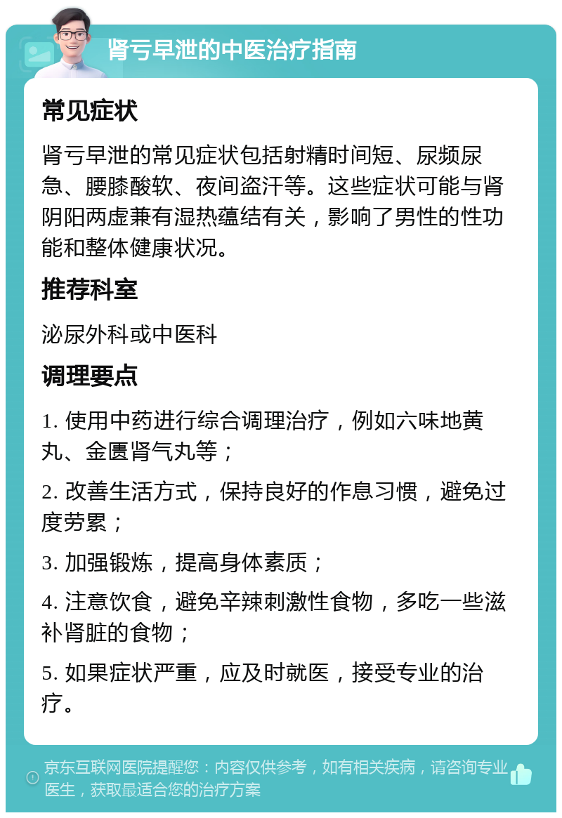 肾亏早泄的中医治疗指南 常见症状 肾亏早泄的常见症状包括射精时间短、尿频尿急、腰膝酸软、夜间盗汗等。这些症状可能与肾阴阳两虚兼有湿热蕴结有关，影响了男性的性功能和整体健康状况。 推荐科室 泌尿外科或中医科 调理要点 1. 使用中药进行综合调理治疗，例如六味地黄丸、金匮肾气丸等； 2. 改善生活方式，保持良好的作息习惯，避免过度劳累； 3. 加强锻炼，提高身体素质； 4. 注意饮食，避免辛辣刺激性食物，多吃一些滋补肾脏的食物； 5. 如果症状严重，应及时就医，接受专业的治疗。