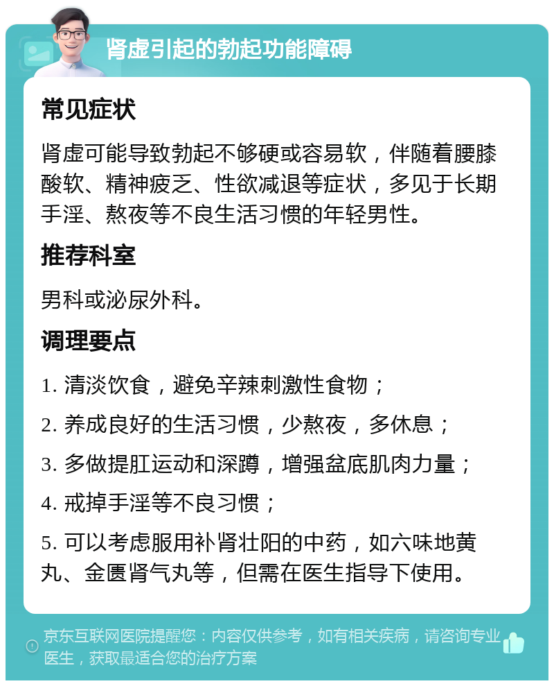 肾虚引起的勃起功能障碍 常见症状 肾虚可能导致勃起不够硬或容易软，伴随着腰膝酸软、精神疲乏、性欲减退等症状，多见于长期手淫、熬夜等不良生活习惯的年轻男性。 推荐科室 男科或泌尿外科。 调理要点 1. 清淡饮食，避免辛辣刺激性食物； 2. 养成良好的生活习惯，少熬夜，多休息； 3. 多做提肛运动和深蹲，增强盆底肌肉力量； 4. 戒掉手淫等不良习惯； 5. 可以考虑服用补肾壮阳的中药，如六味地黄丸、金匮肾气丸等，但需在医生指导下使用。