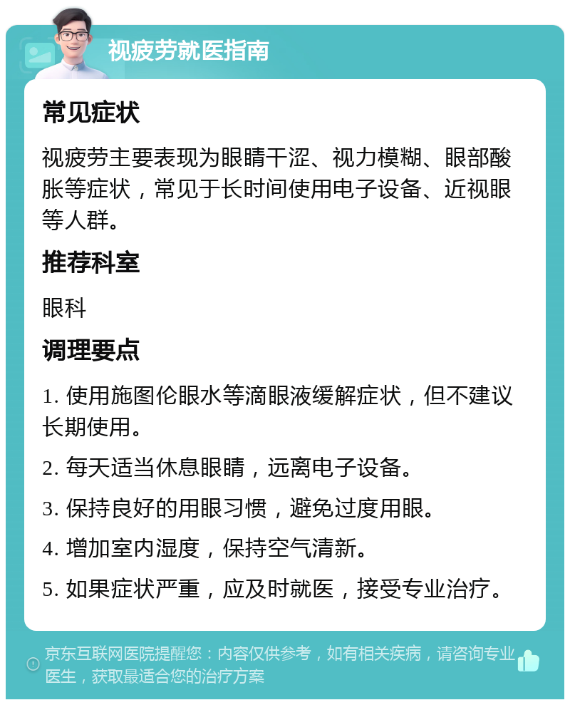 视疲劳就医指南 常见症状 视疲劳主要表现为眼睛干涩、视力模糊、眼部酸胀等症状，常见于长时间使用电子设备、近视眼等人群。 推荐科室 眼科 调理要点 1. 使用施图伦眼水等滴眼液缓解症状，但不建议长期使用。 2. 每天适当休息眼睛，远离电子设备。 3. 保持良好的用眼习惯，避免过度用眼。 4. 增加室内湿度，保持空气清新。 5. 如果症状严重，应及时就医，接受专业治疗。