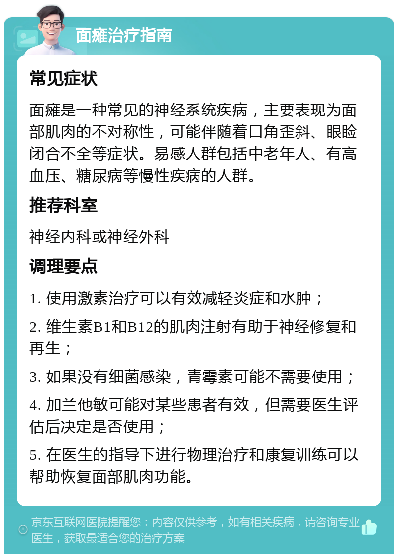 面瘫治疗指南 常见症状 面瘫是一种常见的神经系统疾病，主要表现为面部肌肉的不对称性，可能伴随着口角歪斜、眼睑闭合不全等症状。易感人群包括中老年人、有高血压、糖尿病等慢性疾病的人群。 推荐科室 神经内科或神经外科 调理要点 1. 使用激素治疗可以有效减轻炎症和水肿； 2. 维生素B1和B12的肌肉注射有助于神经修复和再生； 3. 如果没有细菌感染，青霉素可能不需要使用； 4. 加兰他敏可能对某些患者有效，但需要医生评估后决定是否使用； 5. 在医生的指导下进行物理治疗和康复训练可以帮助恢复面部肌肉功能。