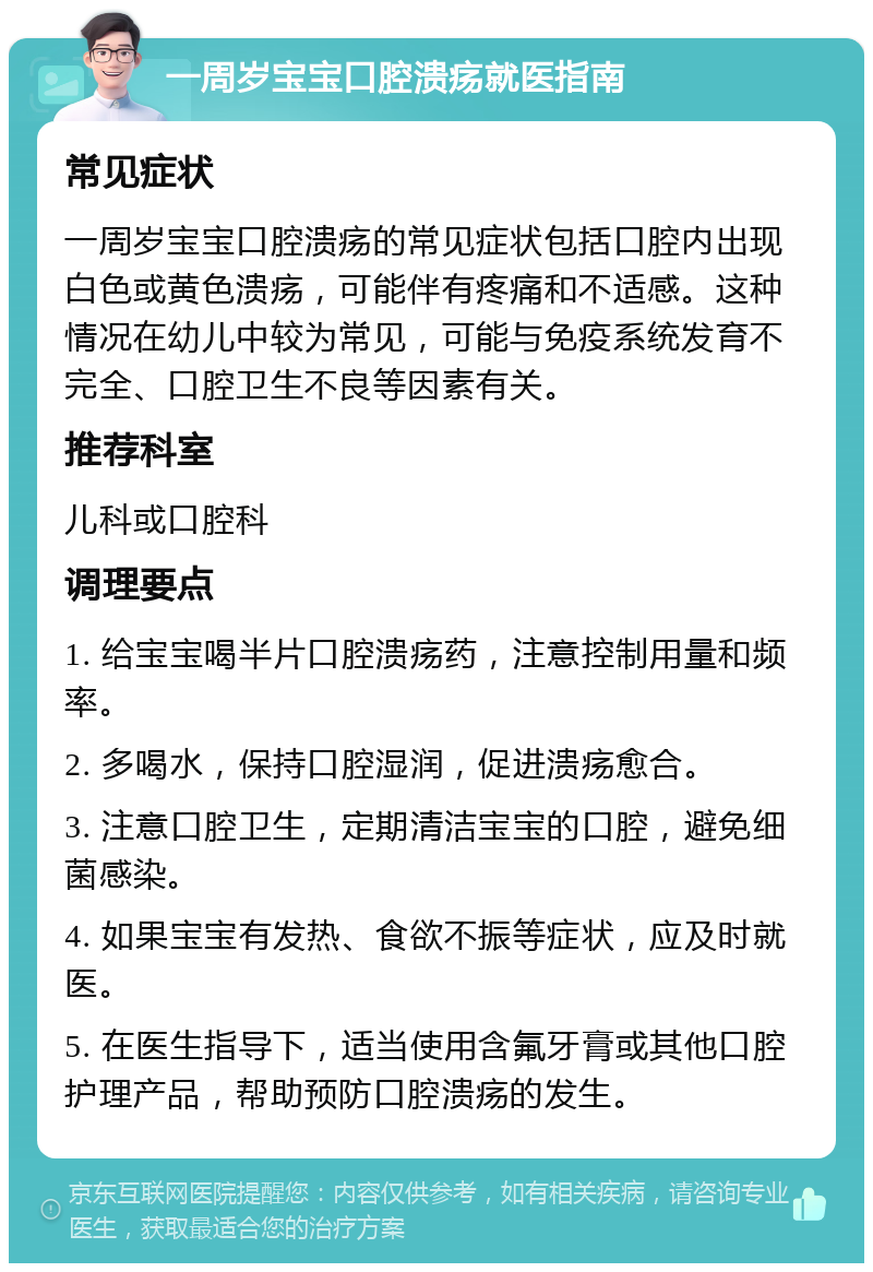 一周岁宝宝口腔溃疡就医指南 常见症状 一周岁宝宝口腔溃疡的常见症状包括口腔内出现白色或黄色溃疡，可能伴有疼痛和不适感。这种情况在幼儿中较为常见，可能与免疫系统发育不完全、口腔卫生不良等因素有关。 推荐科室 儿科或口腔科 调理要点 1. 给宝宝喝半片口腔溃疡药，注意控制用量和频率。 2. 多喝水，保持口腔湿润，促进溃疡愈合。 3. 注意口腔卫生，定期清洁宝宝的口腔，避免细菌感染。 4. 如果宝宝有发热、食欲不振等症状，应及时就医。 5. 在医生指导下，适当使用含氟牙膏或其他口腔护理产品，帮助预防口腔溃疡的发生。