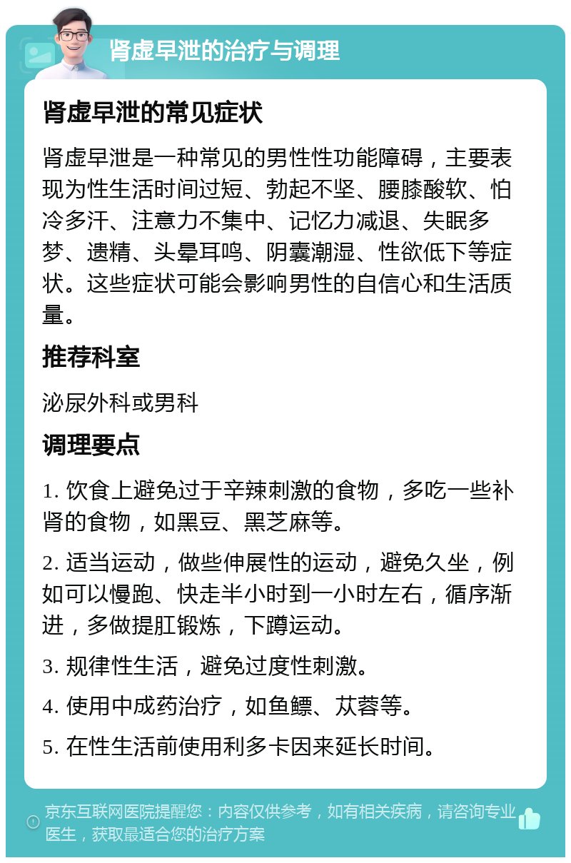 肾虚早泄的治疗与调理 肾虚早泄的常见症状 肾虚早泄是一种常见的男性性功能障碍，主要表现为性生活时间过短、勃起不坚、腰膝酸软、怕冷多汗、注意力不集中、记忆力减退、失眠多梦、遗精、头晕耳鸣、阴囊潮湿、性欲低下等症状。这些症状可能会影响男性的自信心和生活质量。 推荐科室 泌尿外科或男科 调理要点 1. 饮食上避免过于辛辣刺激的食物，多吃一些补肾的食物，如黑豆、黑芝麻等。 2. 适当运动，做些伸展性的运动，避免久坐，例如可以慢跑、快走半小时到一小时左右，循序渐进，多做提肛锻炼，下蹲运动。 3. 规律性生活，避免过度性刺激。 4. 使用中成药治疗，如鱼鳔、苁蓉等。 5. 在性生活前使用利多卡因来延长时间。