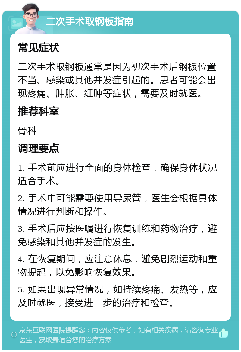 二次手术取钢板指南 常见症状 二次手术取钢板通常是因为初次手术后钢板位置不当、感染或其他并发症引起的。患者可能会出现疼痛、肿胀、红肿等症状，需要及时就医。 推荐科室 骨科 调理要点 1. 手术前应进行全面的身体检查，确保身体状况适合手术。 2. 手术中可能需要使用导尿管，医生会根据具体情况进行判断和操作。 3. 手术后应按医嘱进行恢复训练和药物治疗，避免感染和其他并发症的发生。 4. 在恢复期间，应注意休息，避免剧烈运动和重物提起，以免影响恢复效果。 5. 如果出现异常情况，如持续疼痛、发热等，应及时就医，接受进一步的治疗和检查。