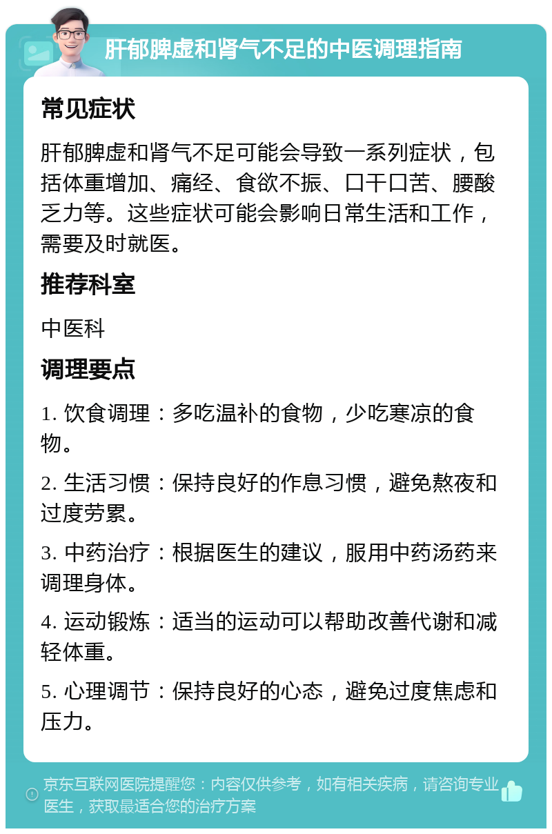 肝郁脾虚和肾气不足的中医调理指南 常见症状 肝郁脾虚和肾气不足可能会导致一系列症状，包括体重增加、痛经、食欲不振、口干口苦、腰酸乏力等。这些症状可能会影响日常生活和工作，需要及时就医。 推荐科室 中医科 调理要点 1. 饮食调理：多吃温补的食物，少吃寒凉的食物。 2. 生活习惯：保持良好的作息习惯，避免熬夜和过度劳累。 3. 中药治疗：根据医生的建议，服用中药汤药来调理身体。 4. 运动锻炼：适当的运动可以帮助改善代谢和减轻体重。 5. 心理调节：保持良好的心态，避免过度焦虑和压力。