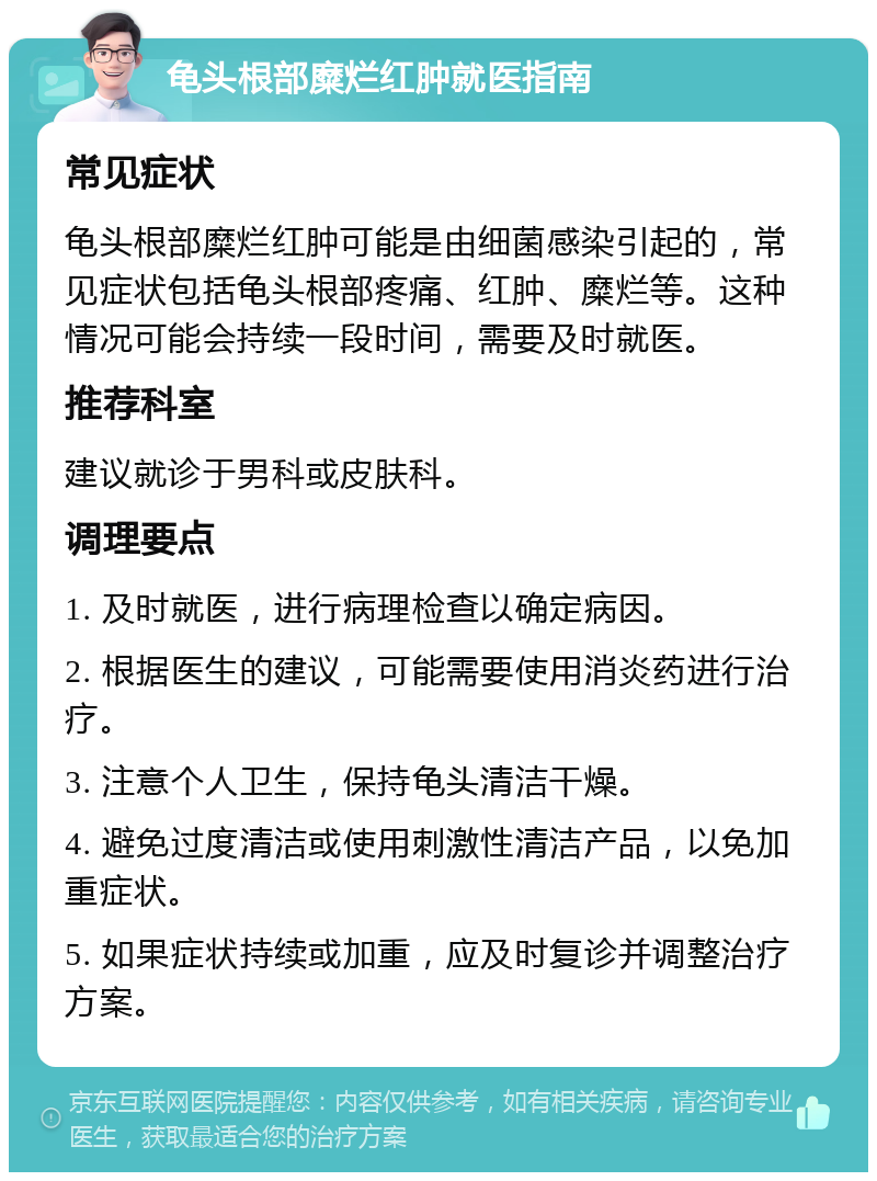 龟头根部糜烂红肿就医指南 常见症状 龟头根部糜烂红肿可能是由细菌感染引起的，常见症状包括龟头根部疼痛、红肿、糜烂等。这种情况可能会持续一段时间，需要及时就医。 推荐科室 建议就诊于男科或皮肤科。 调理要点 1. 及时就医，进行病理检查以确定病因。 2. 根据医生的建议，可能需要使用消炎药进行治疗。 3. 注意个人卫生，保持龟头清洁干燥。 4. 避免过度清洁或使用刺激性清洁产品，以免加重症状。 5. 如果症状持续或加重，应及时复诊并调整治疗方案。