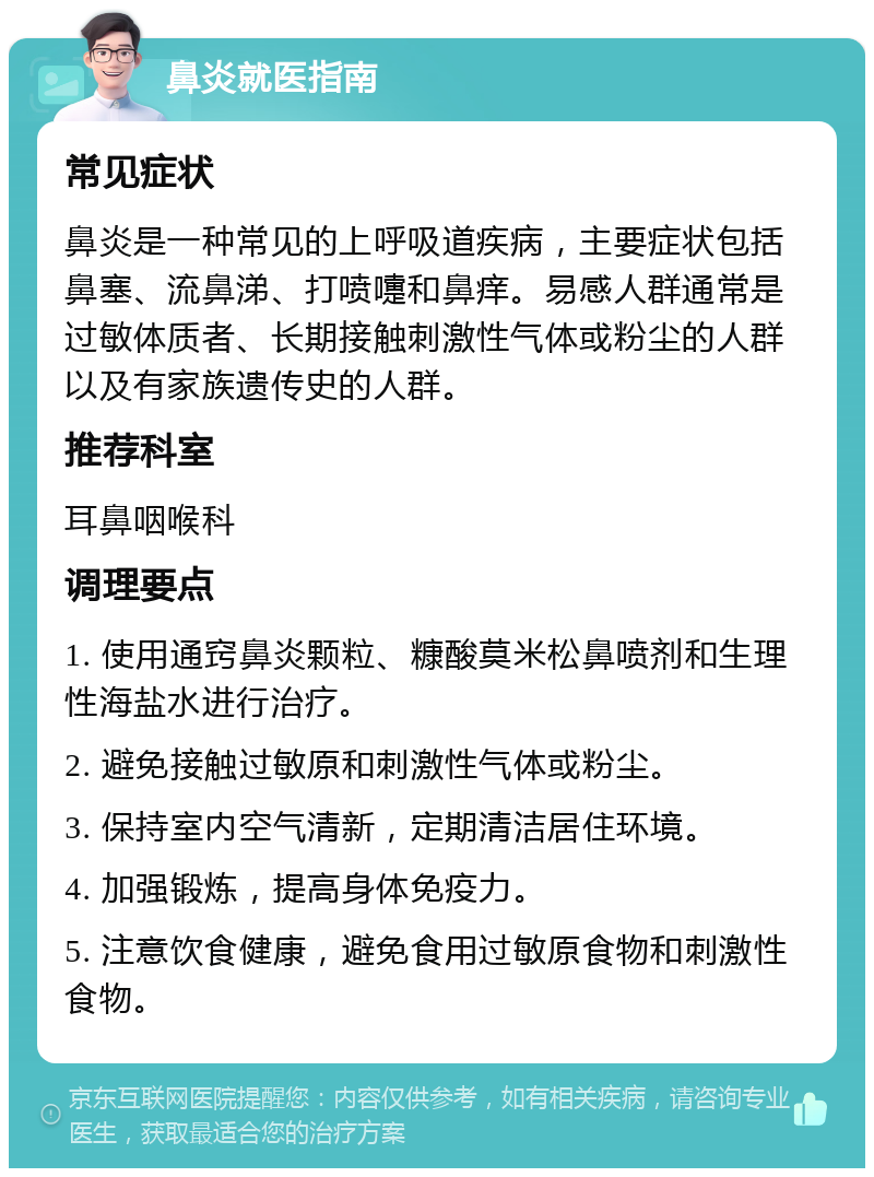 鼻炎就医指南 常见症状 鼻炎是一种常见的上呼吸道疾病，主要症状包括鼻塞、流鼻涕、打喷嚏和鼻痒。易感人群通常是过敏体质者、长期接触刺激性气体或粉尘的人群以及有家族遗传史的人群。 推荐科室 耳鼻咽喉科 调理要点 1. 使用通窍鼻炎颗粒、糠酸莫米松鼻喷剂和生理性海盐水进行治疗。 2. 避免接触过敏原和刺激性气体或粉尘。 3. 保持室内空气清新，定期清洁居住环境。 4. 加强锻炼，提高身体免疫力。 5. 注意饮食健康，避免食用过敏原食物和刺激性食物。