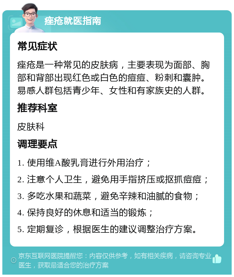 痤疮就医指南 常见症状 痤疮是一种常见的皮肤病，主要表现为面部、胸部和背部出现红色或白色的痘痘、粉刺和囊肿。易感人群包括青少年、女性和有家族史的人群。 推荐科室 皮肤科 调理要点 1. 使用维A酸乳膏进行外用治疗； 2. 注意个人卫生，避免用手指挤压或抠抓痘痘； 3. 多吃水果和蔬菜，避免辛辣和油腻的食物； 4. 保持良好的休息和适当的锻炼； 5. 定期复诊，根据医生的建议调整治疗方案。