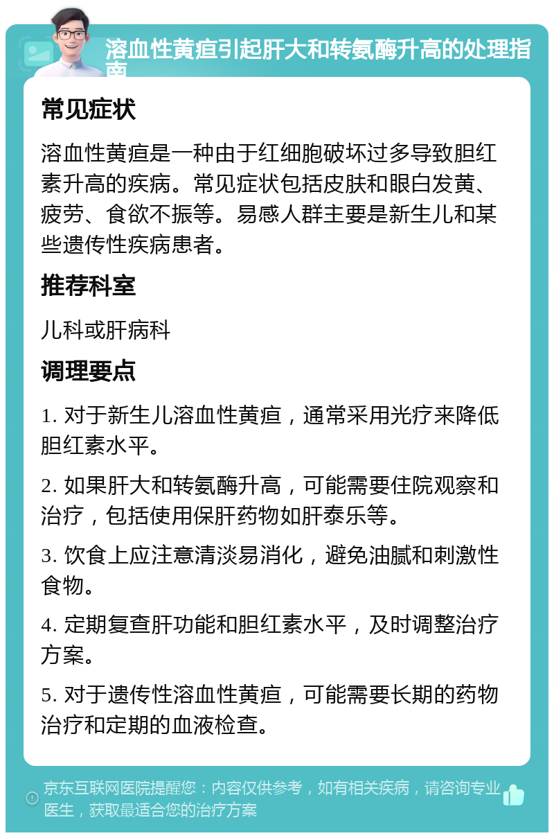 溶血性黄疸引起肝大和转氨酶升高的处理指南 常见症状 溶血性黄疸是一种由于红细胞破坏过多导致胆红素升高的疾病。常见症状包括皮肤和眼白发黄、疲劳、食欲不振等。易感人群主要是新生儿和某些遗传性疾病患者。 推荐科室 儿科或肝病科 调理要点 1. 对于新生儿溶血性黄疸，通常采用光疗来降低胆红素水平。 2. 如果肝大和转氨酶升高，可能需要住院观察和治疗，包括使用保肝药物如肝泰乐等。 3. 饮食上应注意清淡易消化，避免油腻和刺激性食物。 4. 定期复查肝功能和胆红素水平，及时调整治疗方案。 5. 对于遗传性溶血性黄疸，可能需要长期的药物治疗和定期的血液检查。