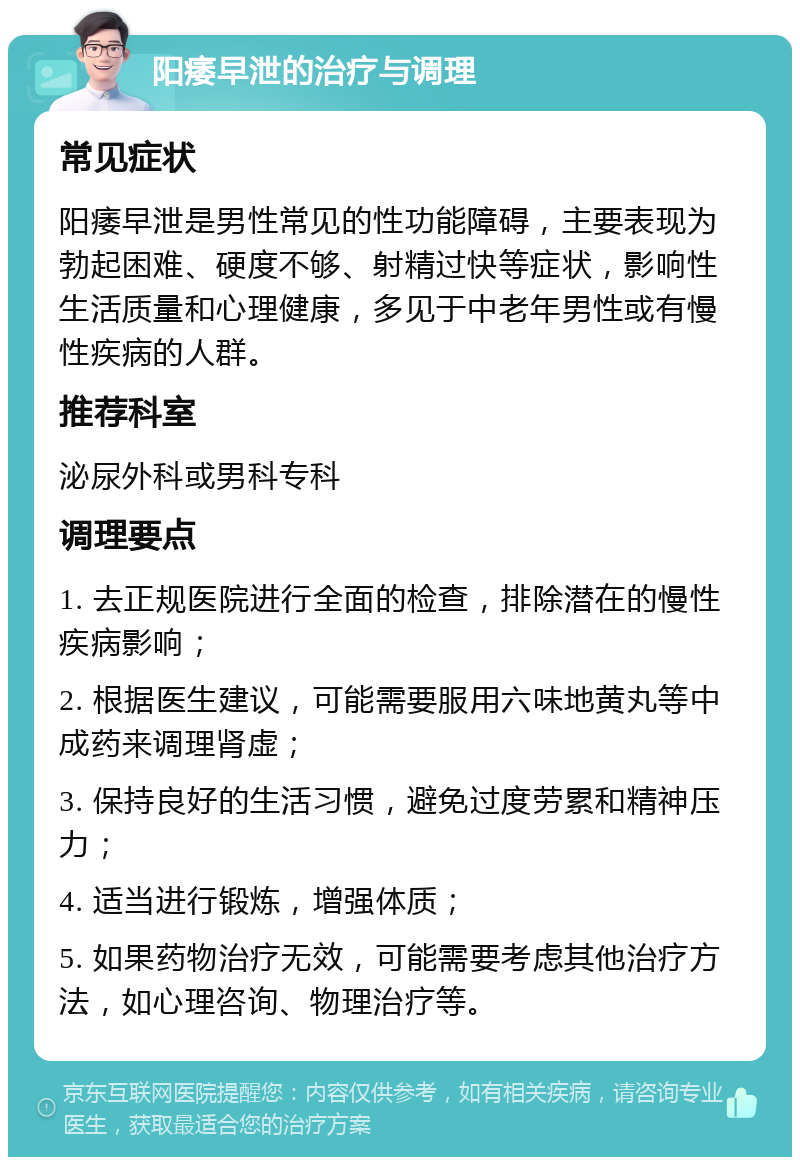 阳痿早泄的治疗与调理 常见症状 阳痿早泄是男性常见的性功能障碍，主要表现为勃起困难、硬度不够、射精过快等症状，影响性生活质量和心理健康，多见于中老年男性或有慢性疾病的人群。 推荐科室 泌尿外科或男科专科 调理要点 1. 去正规医院进行全面的检查，排除潜在的慢性疾病影响； 2. 根据医生建议，可能需要服用六味地黄丸等中成药来调理肾虚； 3. 保持良好的生活习惯，避免过度劳累和精神压力； 4. 适当进行锻炼，增强体质； 5. 如果药物治疗无效，可能需要考虑其他治疗方法，如心理咨询、物理治疗等。