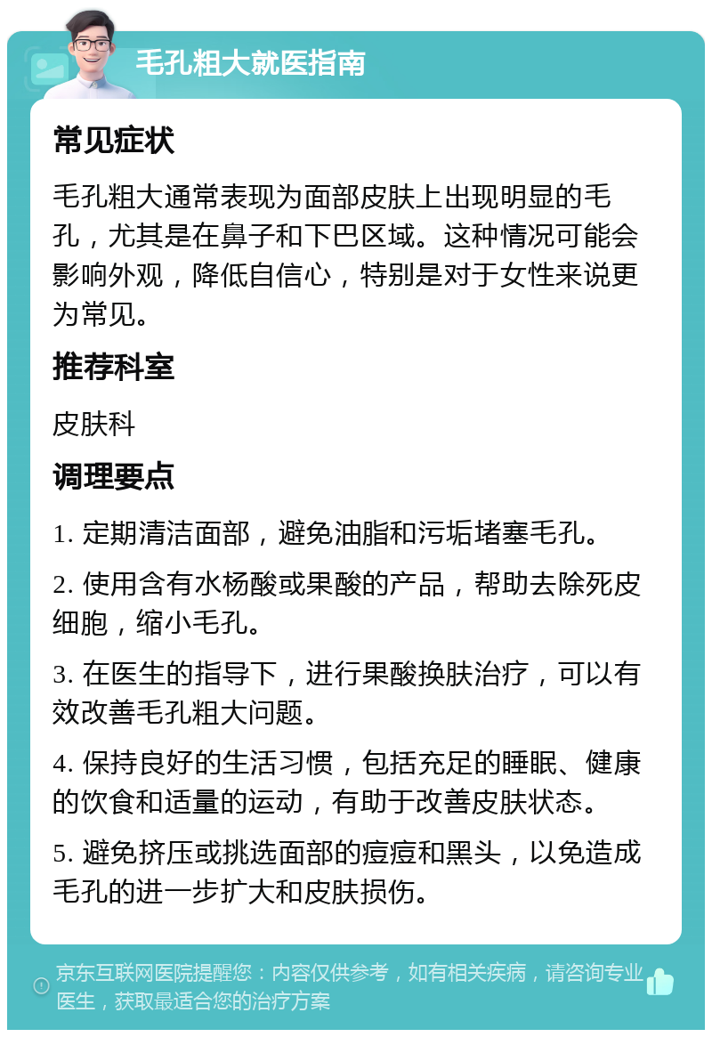 毛孔粗大就医指南 常见症状 毛孔粗大通常表现为面部皮肤上出现明显的毛孔，尤其是在鼻子和下巴区域。这种情况可能会影响外观，降低自信心，特别是对于女性来说更为常见。 推荐科室 皮肤科 调理要点 1. 定期清洁面部，避免油脂和污垢堵塞毛孔。 2. 使用含有水杨酸或果酸的产品，帮助去除死皮细胞，缩小毛孔。 3. 在医生的指导下，进行果酸换肤治疗，可以有效改善毛孔粗大问题。 4. 保持良好的生活习惯，包括充足的睡眠、健康的饮食和适量的运动，有助于改善皮肤状态。 5. 避免挤压或挑选面部的痘痘和黑头，以免造成毛孔的进一步扩大和皮肤损伤。